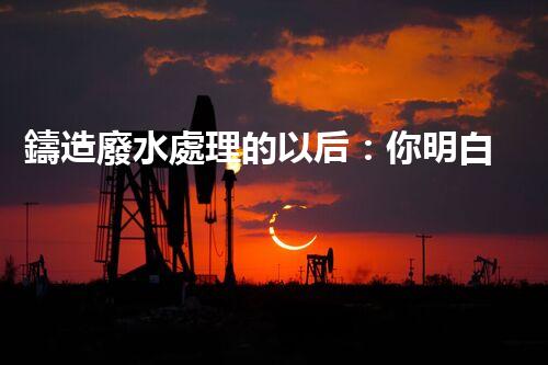 鑄造廢水處理的以后：你明白嗎？